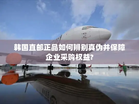 韩国直邮正品如何辨别真伪并保障企业采购权益?