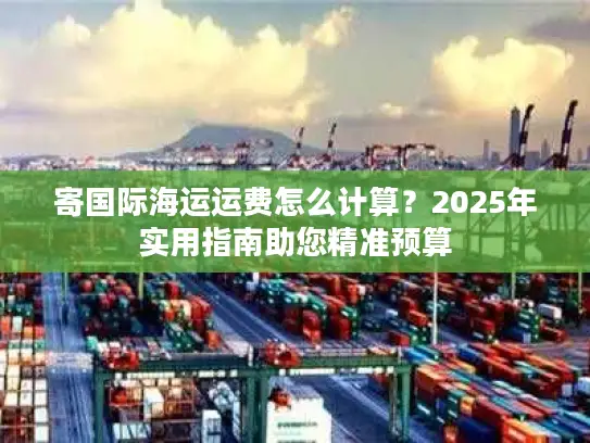 寄国际海运运费怎么计算？2025年实用指南助您精准预算