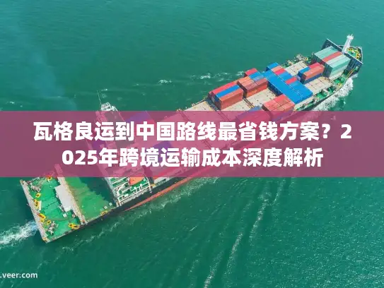 瓦格良运到中国路线最省钱方案？2025年跨境运输成本深度解析