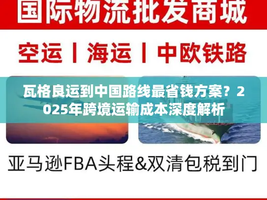 瓦格良运到中国路线最省钱方案？2025年跨境运输成本深度解析
