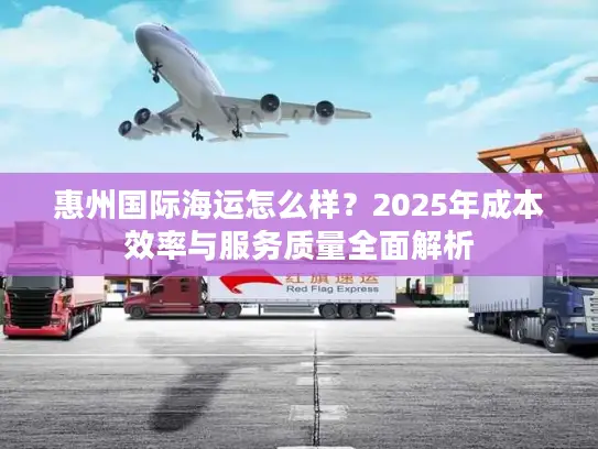 惠州国际海运怎么样？2025年成本效率与服务质量全面解析