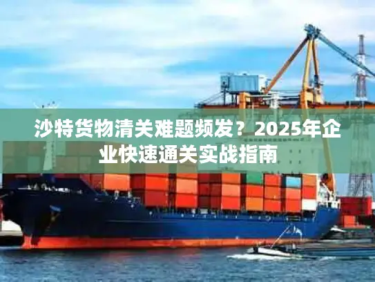 沙特货物清关难题频发？2025年企业快速通关实战指南