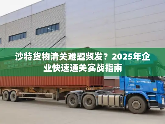 沙特货物清关难题频发？2025年企业快速通关实战指南