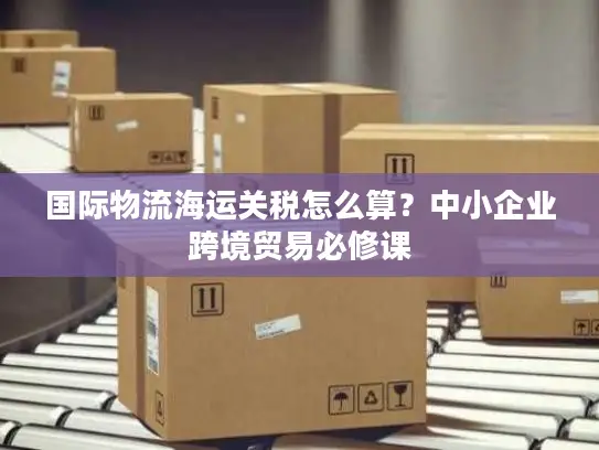 国际物流海运关税怎么算？中小企业跨境贸易必修课