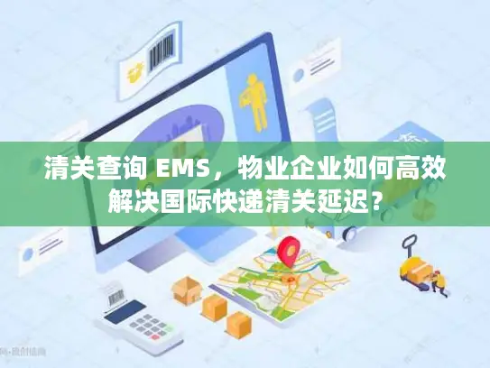 清关查询 EMS，物业企业如何高效解决国际快递清关延迟？
