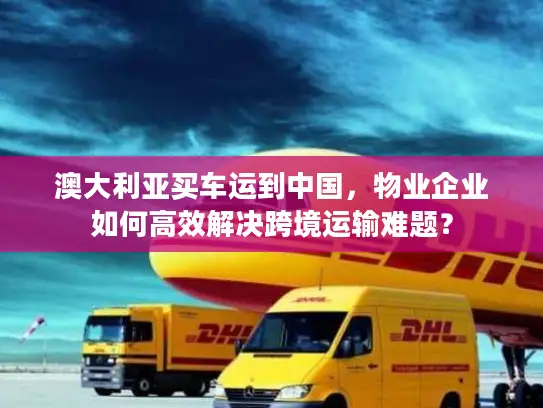 澳大利亚买车运到中国，物业企业如何高效解决跨境运输难题？