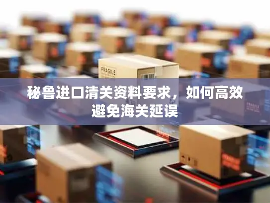 秘鲁进口清关资料要求，如何高效避免海关延误