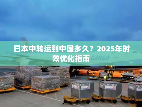 日本中转运到中国多久？2025年时效优化指南