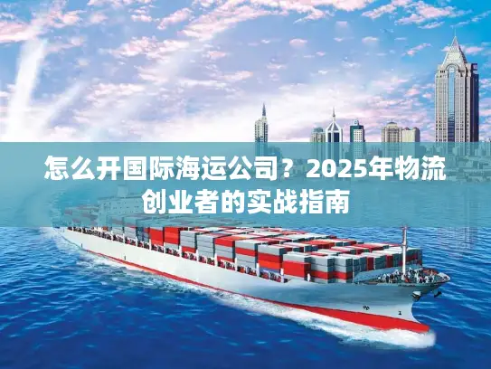 怎么开国际海运公司？2025年物流创业者的实战指南