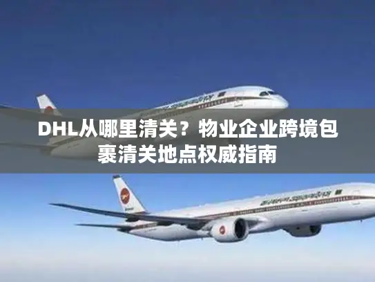DHL从哪里清关？物业企业跨境包裹清关地点权威指南