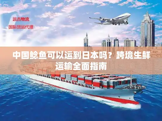 中国鲶鱼可以运到日本吗?跨境生鲜运输全面指南 中国鲶鱼可以运到日本吗?跨境生鲜运输全面指南