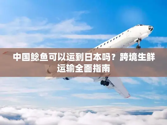 中国鲶鱼可以运到日本吗?跨境生鲜运输全面指南 中国鲶鱼可以运到日本吗?跨境生鲜运输全面指南