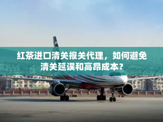 红茶进口清关报关代理，如何避免清关延误和高昂成本？