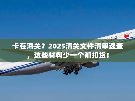 卡在海关？2025清关文件清单速查，这些材料少一个都扣货！