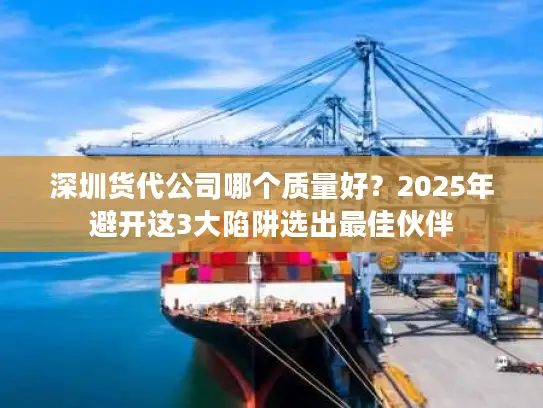 深圳货代公司哪个质量好？2025年避开这3大陷阱选出最佳伙伴