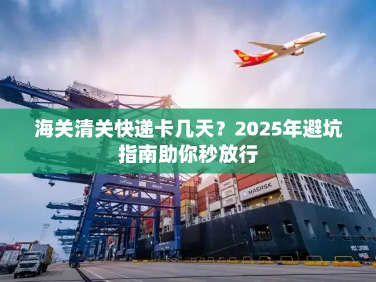 海关清关快递卡几天？2025年避坑指南助你秒放行