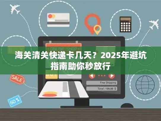 海关清关快递卡几天？2025年避坑指南助你秒放行