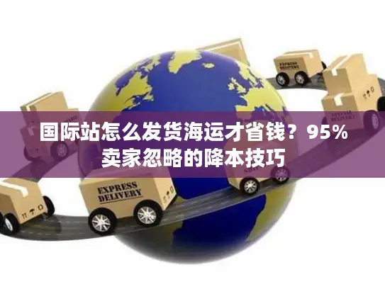 国际站怎么发货海运才省钱？95%卖家忽略的降本技巧