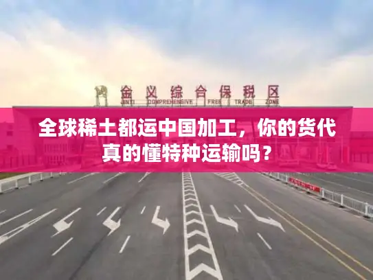 全球稀土都运中国加工，你的货代真的懂特种运输吗？