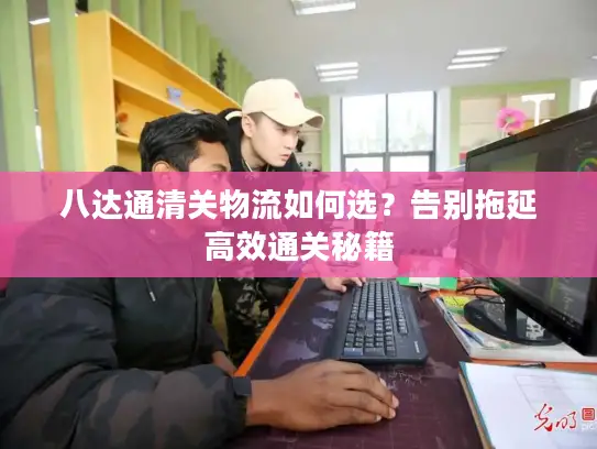 八达通清关物流如何选？告别拖延高效通关秘籍