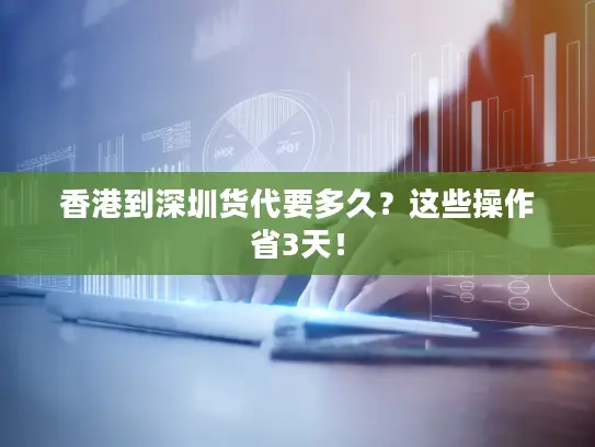 香港到深圳货代要多久？这些操作省3天！