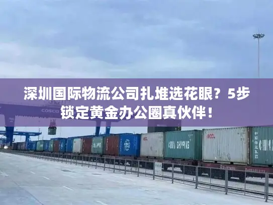 深圳国际物流公司扎堆选花眼？5步锁定黄金办公圈真伙伴！