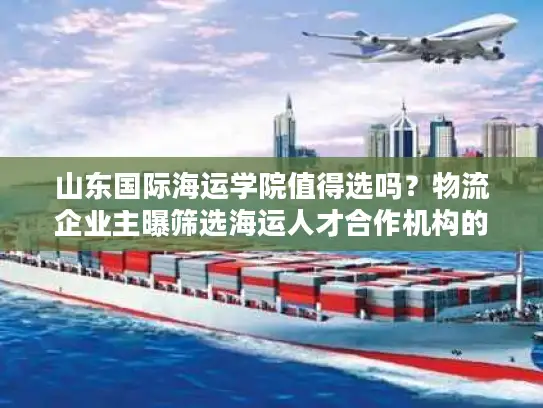 山东国际海运学院值得选吗？物流企业主曝筛选海运人才合作机构的5个雷区