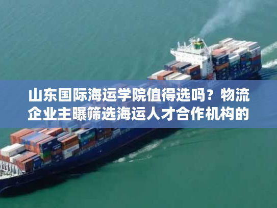 山东国际海运学院值得选吗？物流企业主曝筛选海运人才合作机构的5个雷区