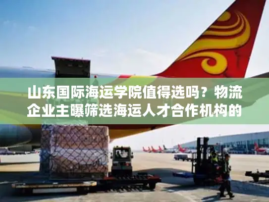 山东国际海运学院值得选吗？物流企业主曝筛选海运人才合作机构的5个雷区