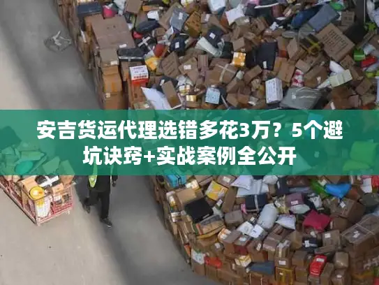 安吉货运代理选错多花3万？5个避坑诀窍+实战案例全公开