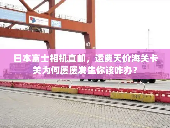 日本富士相机直邮，运费天价海关卡关为何屡屡发生你该咋办？
