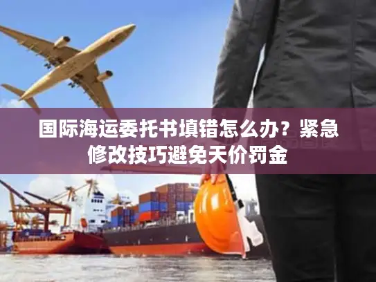 国际海运委托书填错怎么办？紧急修改技巧避免天价罚金