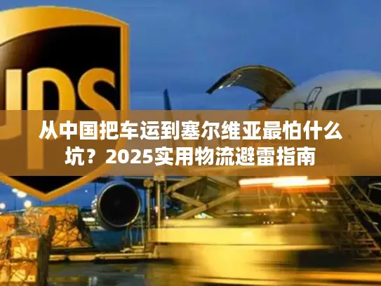 从中国把车运到塞尔维亚最怕什么坑？2025实用物流避雷指南