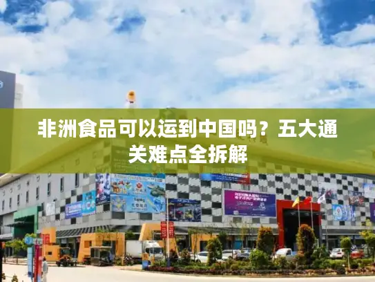 非洲食品可以运到中国吗？五大通关难点全拆解