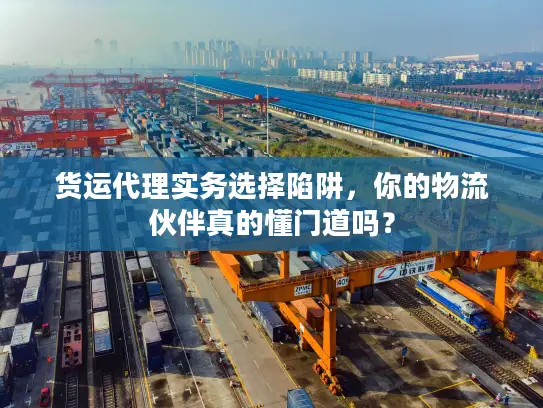 货运代理实务选择陷阱，你的物流伙伴真的懂门道吗？