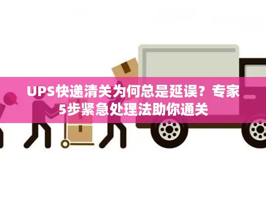 UPS快递清关为何总是延误？专家5步紧急处理法助你通关