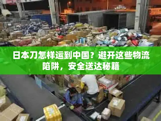 日本刀怎样运到中国？避开这些物流陷阱，安全送达秘籍