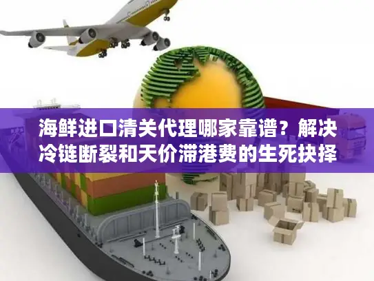 海鲜进口清关代理哪家靠谱？解决冷链断裂和天价滞港费的生死抉择