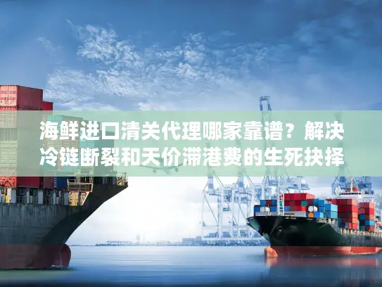 海鲜进口清关代理哪家靠谱？解决冷链断裂和天价滞港费的生死抉择