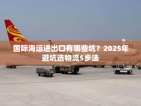 国际海运进出口有哪些坑？2025年避坑选物流5步法