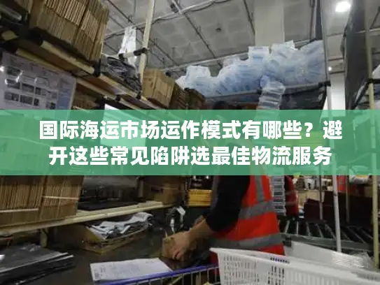 国际海运市场运作模式有哪些？避开这些常见陷阱选最佳物流服务