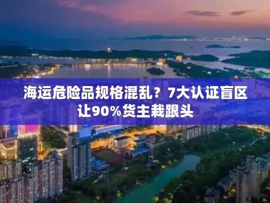 海运危险品规格混乱？7大认证盲区让90%货主栽跟头