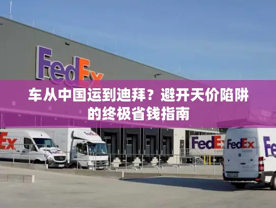 车从中国运到迪拜?避开天价陷阱的终极省钱指南 车从中国运到迪拜?避开天价陷阱的终极省钱指南