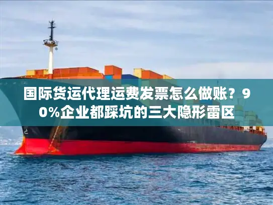 国际货运代理运费发票怎么做账?90%企业都踩坑的三大隐形雷区 国际货运代理运费发票怎么做账?90%企业都踩坑的三大隐形雷区