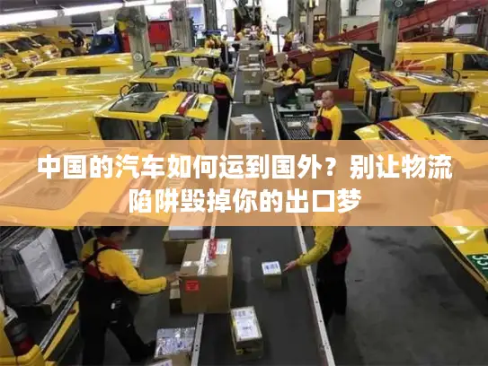 中国的汽车如何运到国外？别让物流陷阱毁掉你的出口梦