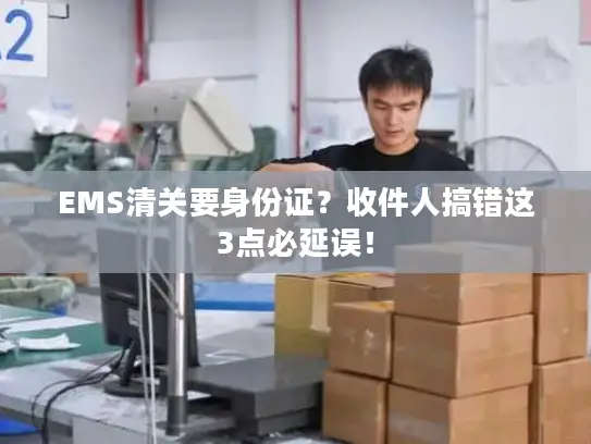 EMS清关要身份证？收件人搞错这3点必延误！