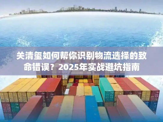 关清玺如何帮你识别物流选择的致命错误?2025年实战避坑指南 关清玺如何帮你识别物流选择的致命错误?2025年实战避坑指南
