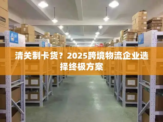 清关制卡货？2025跨境物流企业选择终极方案