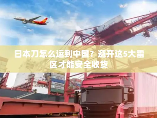 日本刀怎么运到中国？避开这5大雷区才能安全收货