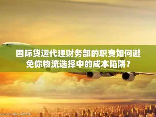 国际货运代理财务部的职责如何避免你物流选择中的成本陷阱？